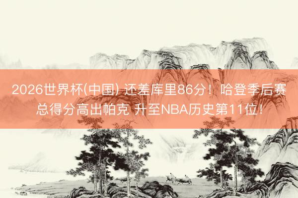 2026世界杯(中国) 还差库里86分！哈登季后赛总得分高出帕克 升至NBA历史第11位！