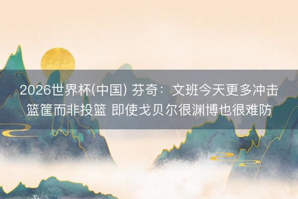 2026世界杯(中国) 芬奇：文班今天更多冲击篮筐而非投篮 即使戈贝尔很渊博也很难防
