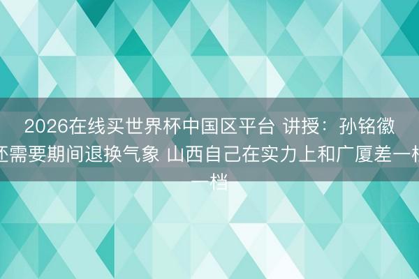 2026在线买世界杯中国区平台 讲授：孙铭徽还需要期间退换气象 山西自己在实力上和广厦差一档