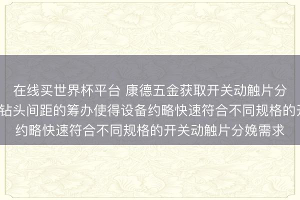 在线买世界杯平台 康德五金获取开关动触片分娩设备专利， 可鬈曲钻头间距的筹办使得设备约略快速符合不同规格的开关动触片分娩需求
