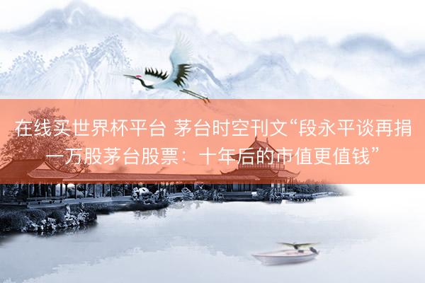 在线买世界杯平台 茅台时空刊文“段永平谈再捐一万股茅台股票：十年后的市值更值钱”