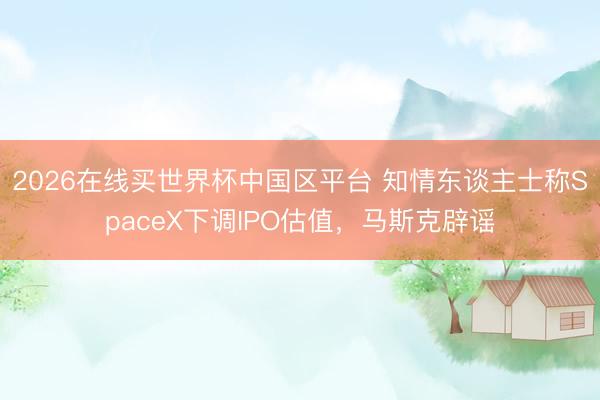 2026在线买世界杯中国区平台 知情东谈主士称SpaceX下调IPO估值，马斯克辟谣