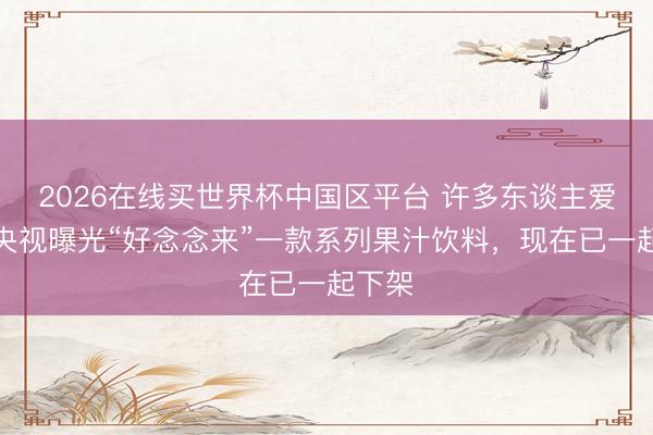 2026在线买世界杯中国区平台 许多东谈主爱喝！央视曝光“好念念来”一款系列果汁饮料，现在已一起下架