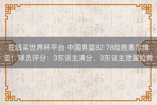 在线买世界杯平台 中国男篮82:78险胜塞尔维亚！球员评分：3东谈主满分、3东谈主泄漏拉胯