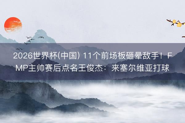 2026世界杯(中国) 11个前场板砸晕敌手！FMP主帅赛后点名王俊杰：来塞尔维亚打球