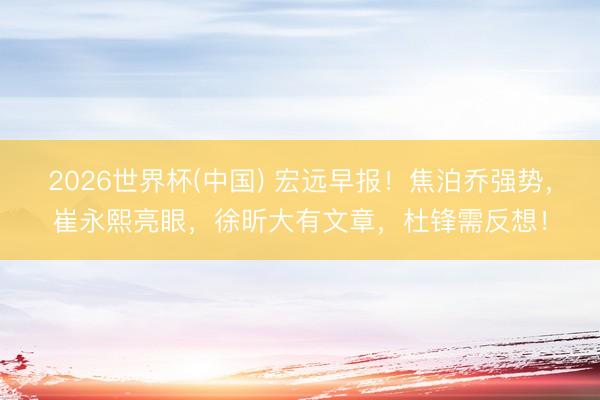 2026世界杯(中国) 宏远早报！焦泊乔强势，崔永熙亮眼，徐昕大有文章，杜锋需反想！
