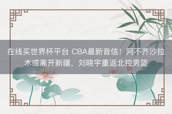在线买世界杯平台 CBA最新音信！阿不齐沙拉木或离开新疆，刘晓宇重返北控男篮