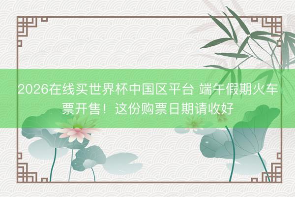 2026在线买世界杯中国区平台 端午假期火车票开售!这份购票日期请收好