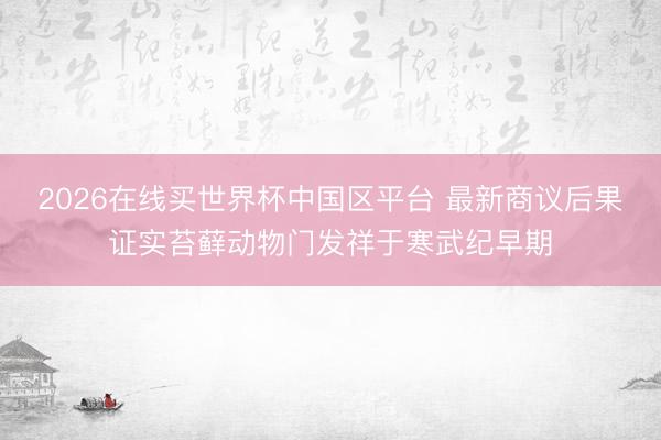 2026在线买世界杯中国区平台 最新商议后果证实苔藓动物门发祥于寒武纪早期