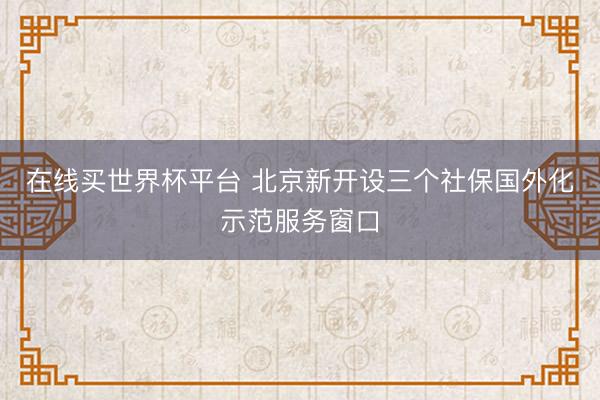 在线买世界杯平台 北京新开设三个社保国外化示范服务窗口