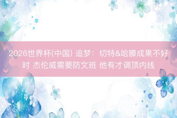 2026世界杯(中国) 追梦：切特&哈滕成果不好时 杰伦威需要防文班 他有才调顶内线
