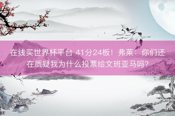在线买世界杯平台 41分24板！弗莱：你们还在质疑我为什么投票给文班亚马吗？