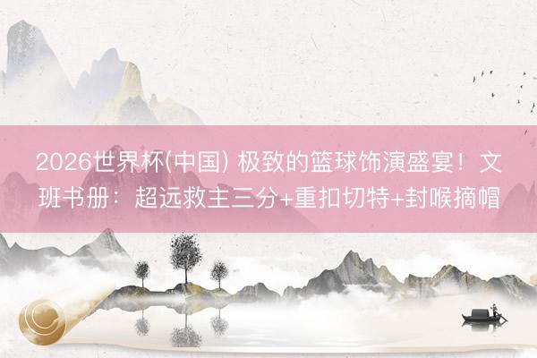 2026世界杯(中国) 极致的篮球饰演盛宴！文班书册：超远救主三分+重扣切特+封喉摘帽