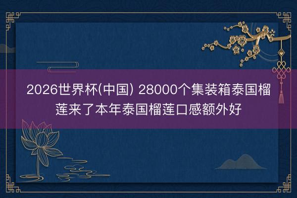 2026世界杯(中国) 28000个集装箱泰国榴莲来了本年泰国榴莲口感额外好