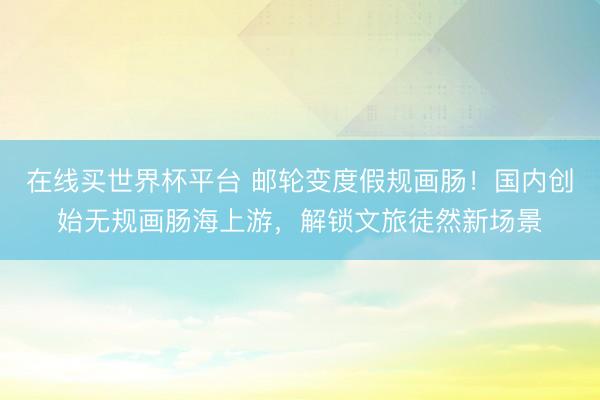 在线买世界杯平台 邮轮变度假规画肠！国内创始无规画肠海上游，解锁文旅徒然新场景