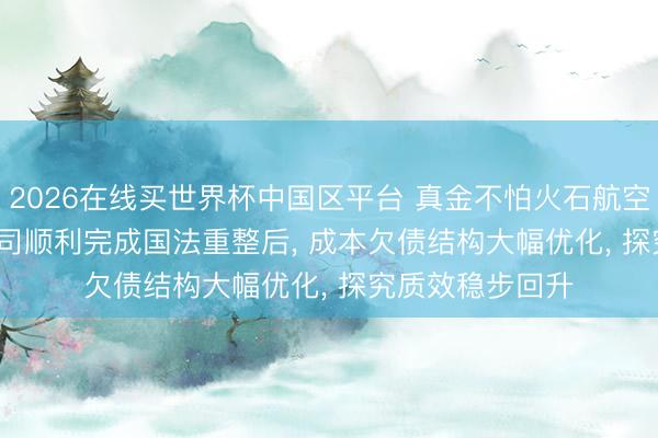 2026在线买世界杯中国区平台 真金不怕火石航空: 2026年5月公司顺利完成国法重整后， 成本欠债结构大幅优化， 探究质效稳步回升