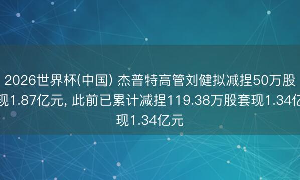 2026世界杯(中国) 杰普特高管刘健拟减捏50万股套现1.87亿元， 此前已累计减捏119.38万股套现1.34亿元