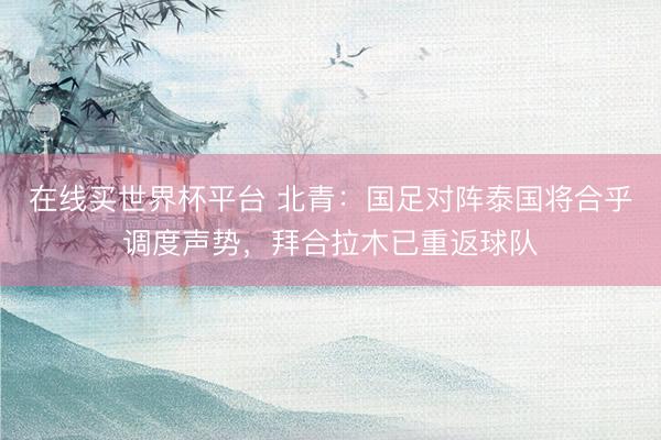 在线买世界杯平台 北青：国足对阵泰国将合乎调度声势，拜合拉木已重返球队