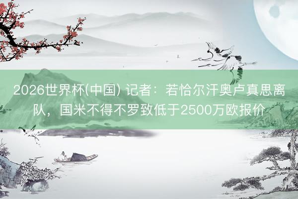 2026世界杯(中国) 记者：若恰尔汗奥卢真思离队，国米不得不罗致低于2500万欧报价