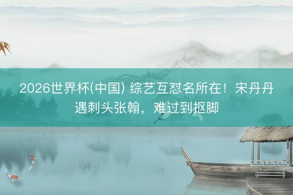 2026世界杯(中国) 综艺互怼名所在！宋丹丹遇刺头张翰，难过到抠脚