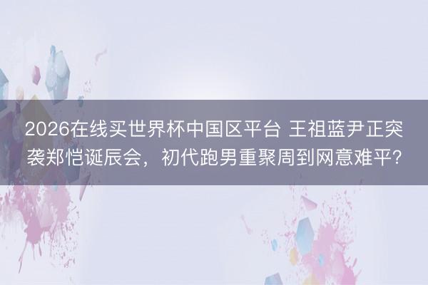 2026在线买世界杯中国区平台 王祖蓝尹正突袭郑恺诞辰会，初代跑男重聚周到网意难平？