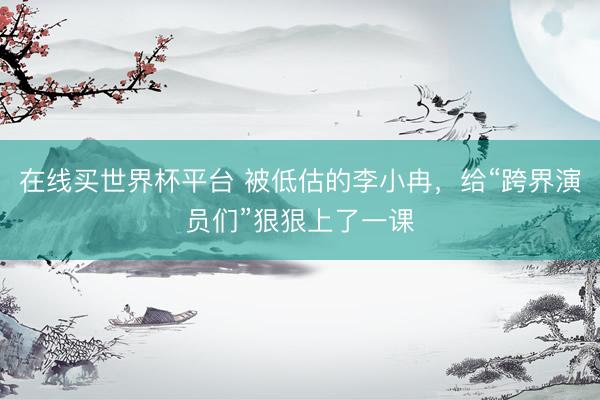 在线买世界杯平台 被低估的李小冉，给“跨界演员们”狠狠上了一课