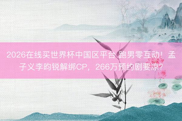 2026在线买世界杯中国区平台 跑男零互动！孟子义李昀锐解绑CP，266万预约剧要凉？