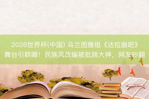 2026世界杯(中国) 乌兰图雅组《达拉崩吧》舞台引群嘲！民族风改编被批跳大神，网友吵翻