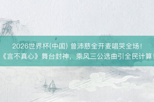 2026世界杯(中国) 曾沛慈全开麦唱哭全场！《言不真心》舞台封神，乘风三公选曲引全民计算！