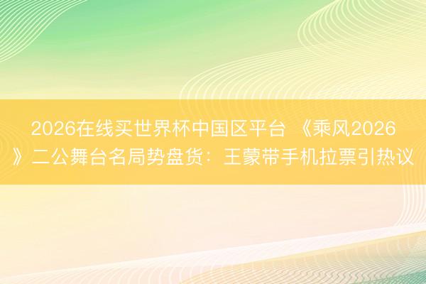 2026在线买世界杯中国区平台 《乘风2026》二公舞台名局势盘货：王蒙带手机拉票引热议