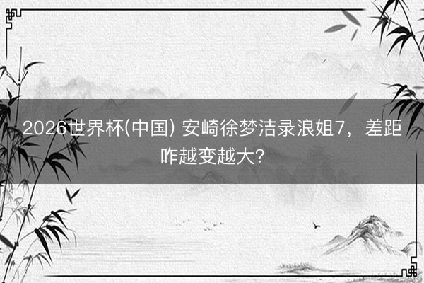 2026世界杯(中国) 安崎徐梦洁录浪姐7，差距咋越变越大？