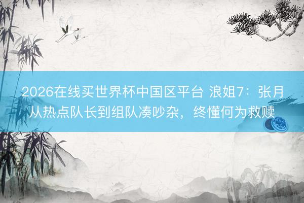 2026在线买世界杯中国区平台 浪姐7:张月从热点队长到组队凑吵杂,终懂何为救赎