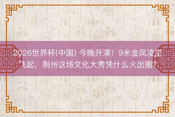 2026世界杯(中国) 今晚开演！9米金凤凌空飞起，荆州这场文化大秀凭什么火出圈？