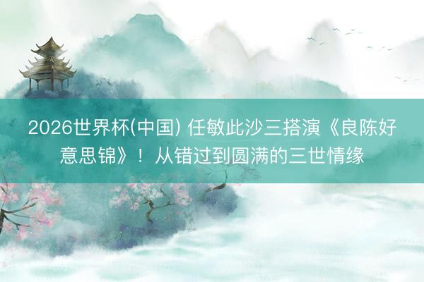 2026世界杯(中国) 任敏此沙三搭演《良陈好意思锦》！从错过到圆满的三世情缘