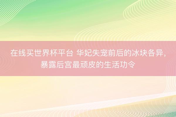 在线买世界杯平台 华妃失宠前后的冰块各异,暴露后宫最顽皮的生活功令