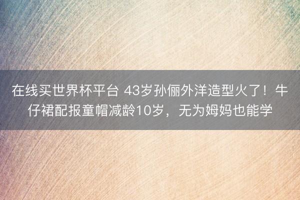 在线买世界杯平台 43岁孙俪外洋造型火了！牛仔裙配报童帽减龄10岁，无为姆妈也能学