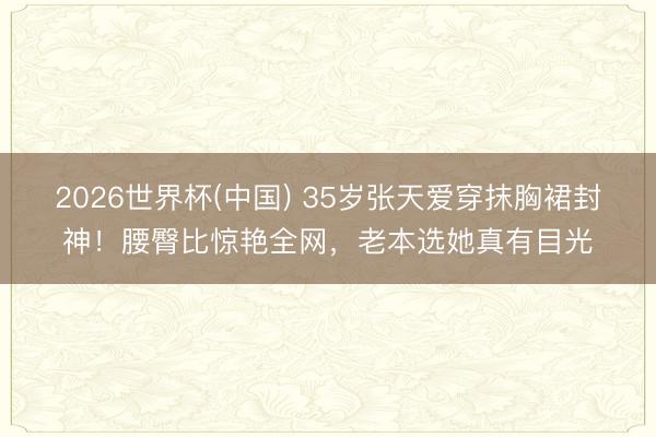 2026世界杯(中国) 35岁张天爱穿抹胸裙封神！腰臀比惊艳全网，老本选她真有目光