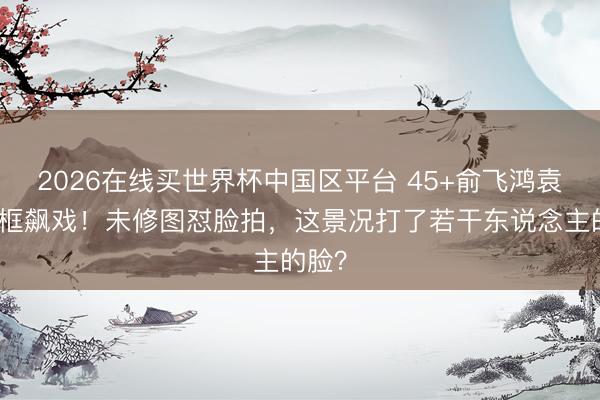 2026在线买世界杯中国区平台 45+俞飞鸿袁泉同框飙戏!未修图怼脸拍,这景况打了若干东说念主的脸?