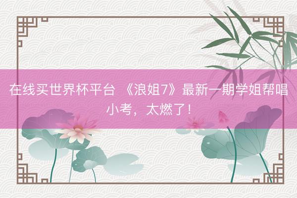在线买世界杯平台 《浪姐7》最新一期学姐帮唱小考，太燃了！