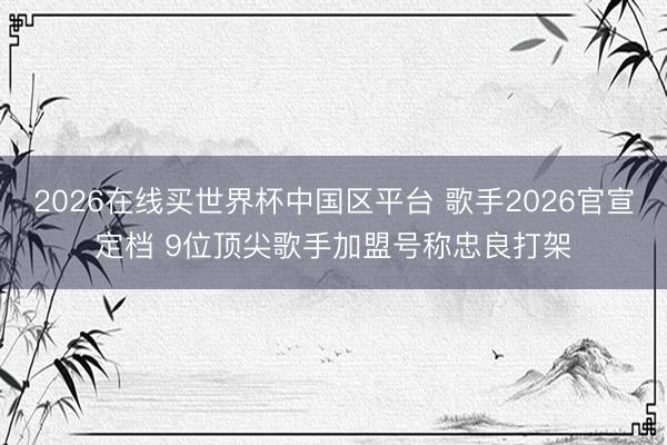 2026在线买世界杯中国区平台 歌手2026官宣定档 9位顶尖歌手加盟号称忠良打架