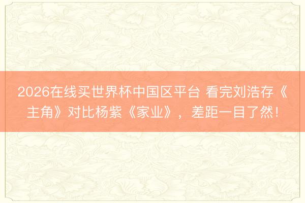 2026在线买世界杯中国区平台 看完刘浩存《主角》对比杨紫《家业》，差距一目了然！