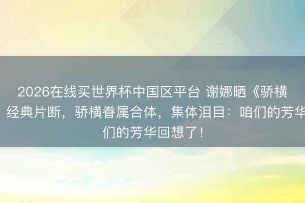 2026在线买世界杯中国区平台 谢娜晒《骄横大本营》经典片断，骄横眷属合体，集体泪目：咱们的芳华回想了！