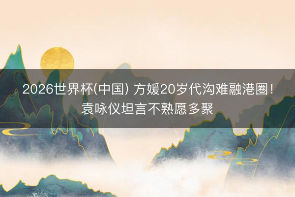 2026世界杯(中国) 方媛20岁代沟难融港圈！袁咏仪坦言不熟愿多聚