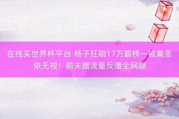 在线买世界杯平台 杨子狂刷17万霸榜一被黄圣依无视！前夫蹭流量反遭全网嘲