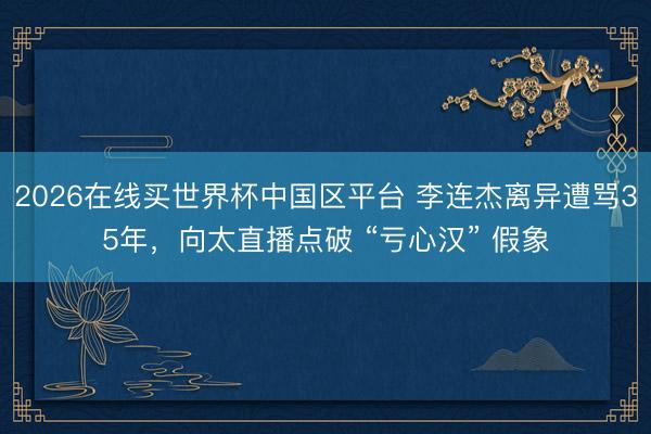 2026在线买世界杯中国区平台 李连杰离异遭骂35年，向太直播点破 “亏心汉” 假象