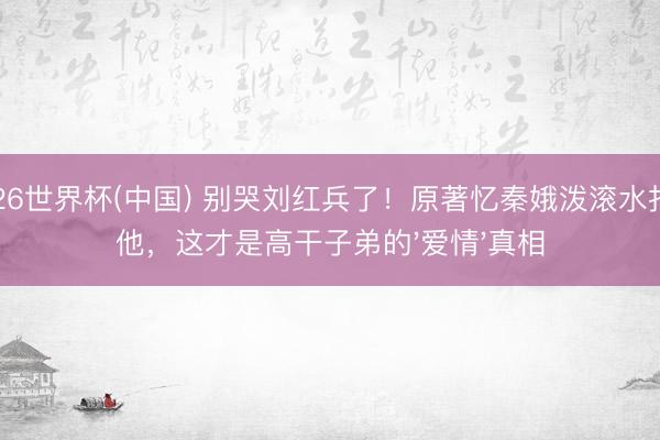 2026世界杯(中国) 别哭刘红兵了！原著忆秦娥泼滚水打残他，这才是高干子弟的'爱情'真相