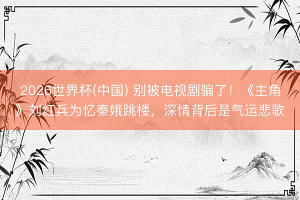 2026世界杯(中国) 别被电视剧骗了!《主角》刘红兵为忆秦娥跳楼,深情背后是气运悲歌