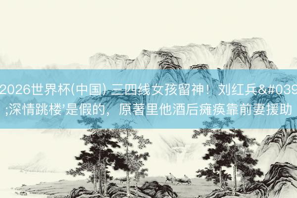 2026世界杯(中国) 三四线女孩留神！刘红兵'深情跳楼'是假的，原著里他酒后瘫痪靠前妻援助