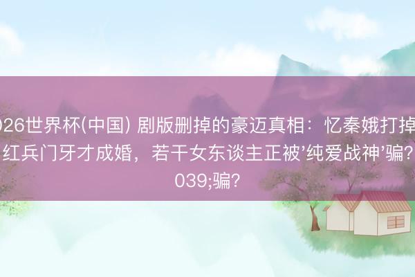2026世界杯(中国) 剧版删掉的豪迈真相：忆秦娥打掉刘红兵门牙才成婚，若干女东谈主正被'纯爱战神'骗？