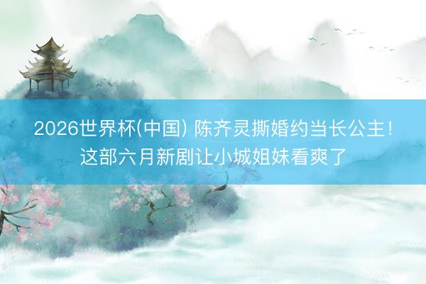 2026世界杯(中国) 陈齐灵撕婚约当长公主！这部六月新剧让小城姐妹看爽了